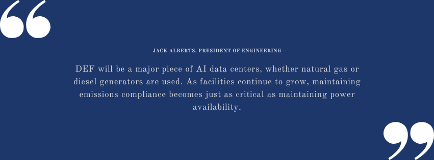 "DEF will be a major piece of AI data centers, whether natural gas or diesel generators are used. As facilities continue to grow, maintaining emissions compliance becomes just as critical as maintaining power availability." Jack Alberts, President of Engineering